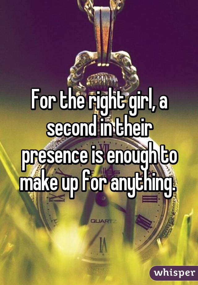 For the right girl, a second in their presence is enough to make up for anything. 