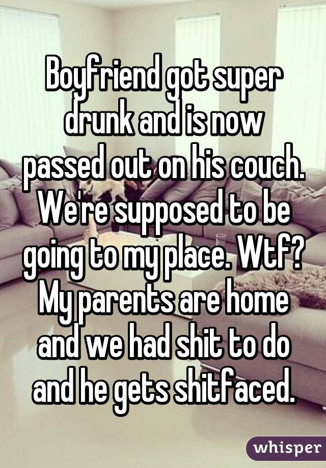 Boyfriend got super drunk and is now passed out on his couch. We're supposed to be going to my place. Wtf? My parents are home and we had shit to do and he gets shitfaced.