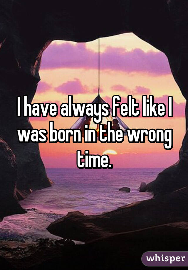 I have always felt like I was born in the wrong time.
