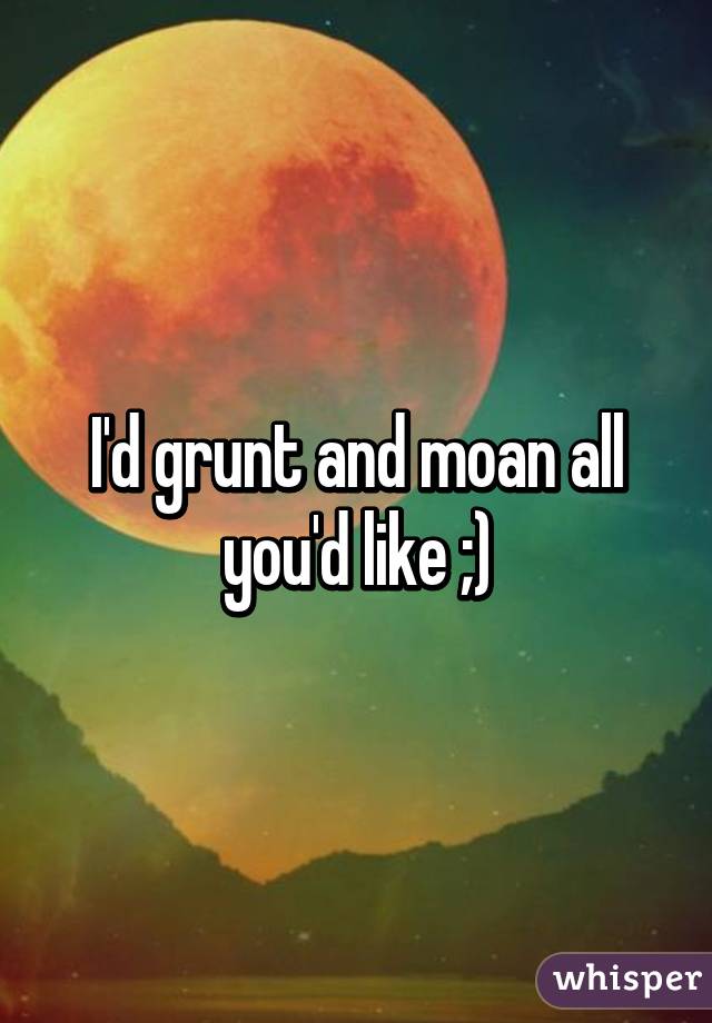 I'd grunt and moan all you'd like ;)