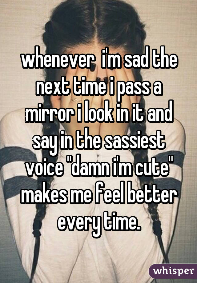 whenever  i'm sad the next time i pass a mirror i look in it and say in the sassiest voice "damn i'm cute" makes me feel better every time.