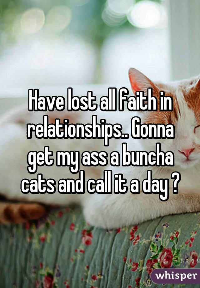 Have lost all faith in relationships.. Gonna get my ass a buncha cats and call it a day 😂