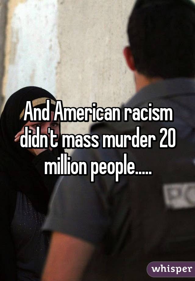 And American racism didn't mass murder 20 million people.....