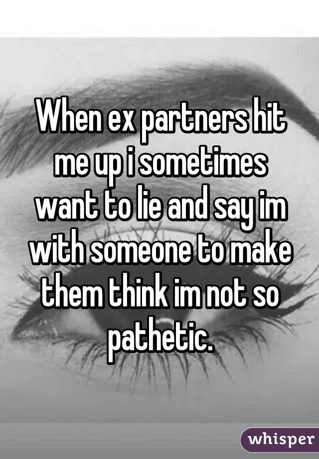 When ex partners hit me up i sometimes want to lie and say im with someone to make them think im not so pathetic.