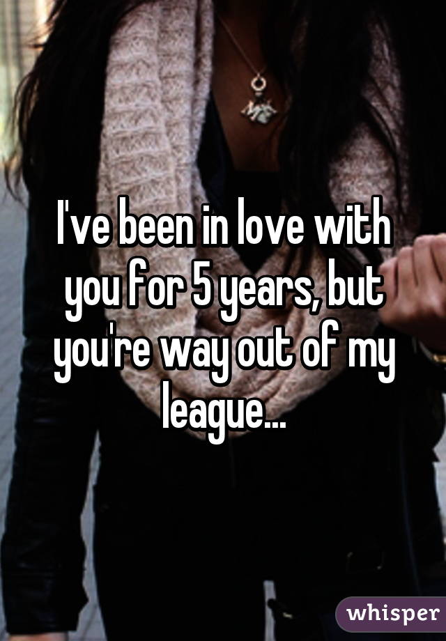 I've been in love with you for 5 years, but you're way out of my league...