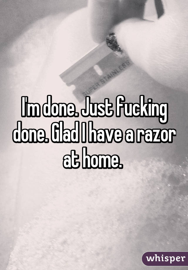 I'm done. Just fucking done. Glad I have a razor at home. 