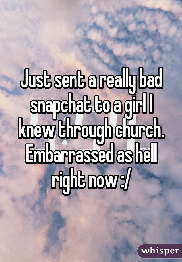 Just sent a really bad snapchat to a girl I knew through church. Embarrassed as hell right now :/