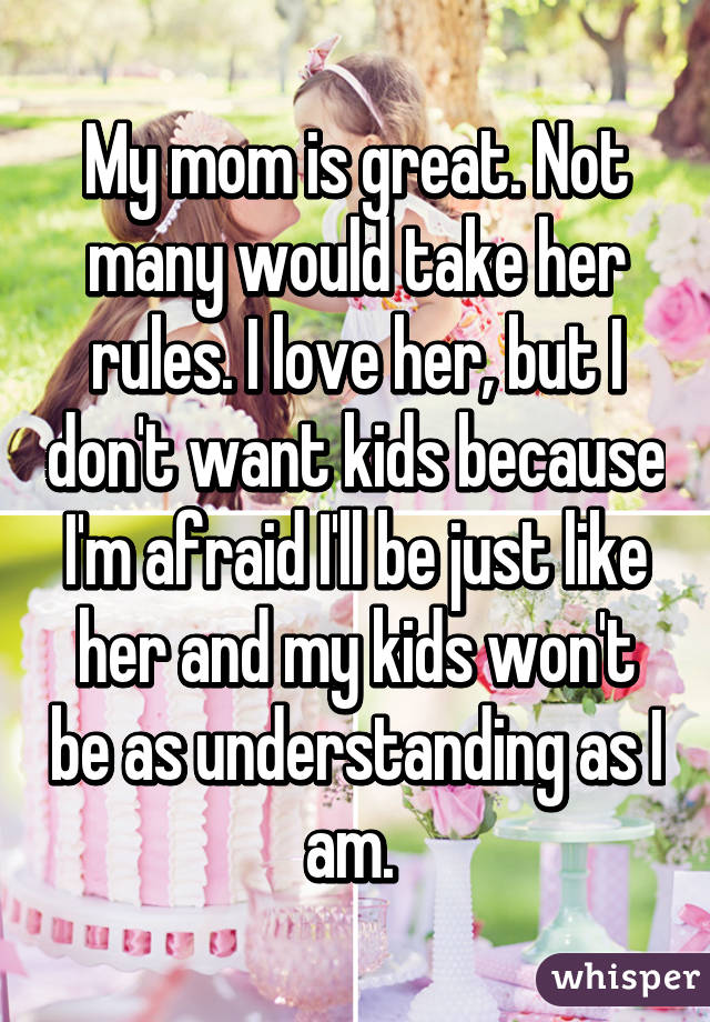 My mom is great. Not many would take her rules. I love her, but I don't want kids because I'm afraid I'll be just like her and my kids won't be as understanding as I am. 