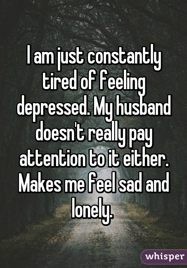 I am just constantly tired of feeling depressed. My husband doesn't really pay attention to it either. Makes me feel sad and lonely. 