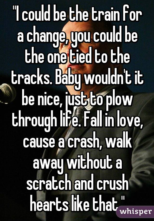 "I could be the train for a change, you could be the one tied to the tracks. Baby wouldn't it be nice, just to plow through life. Fall in love, cause a crash, walk away without a scratch and crush hearts like that."