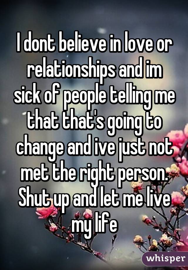 I dont believe in love or relationships and im sick of people telling me that that's going to change and ive just not met the right person. Shut up and let me live my life