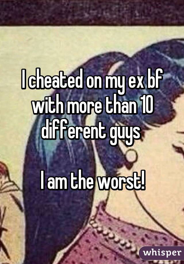 I cheated on my ex bf with more than 10 different guys 

I am the worst!