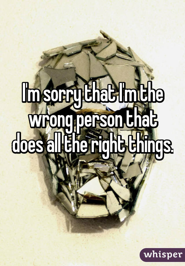 I'm sorry that I'm the wrong person that does all the right things. 