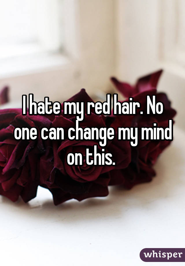 I hate my red hair. No one can change my mind on this. 