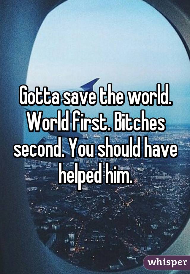 Gotta save the world. World first. Bitches second. You should have helped him.