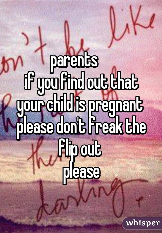parents     
if you find out that your child is pregnant 
please don't freak the flip out 
please