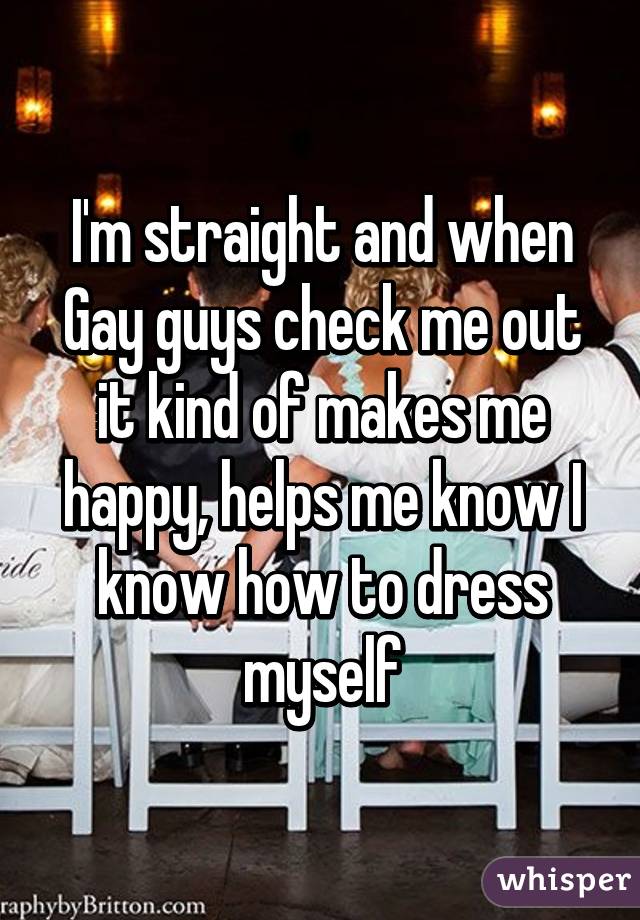 I'm straight and when Gay guys check me out it kind of makes me happy, helps me know I know how to dress myself