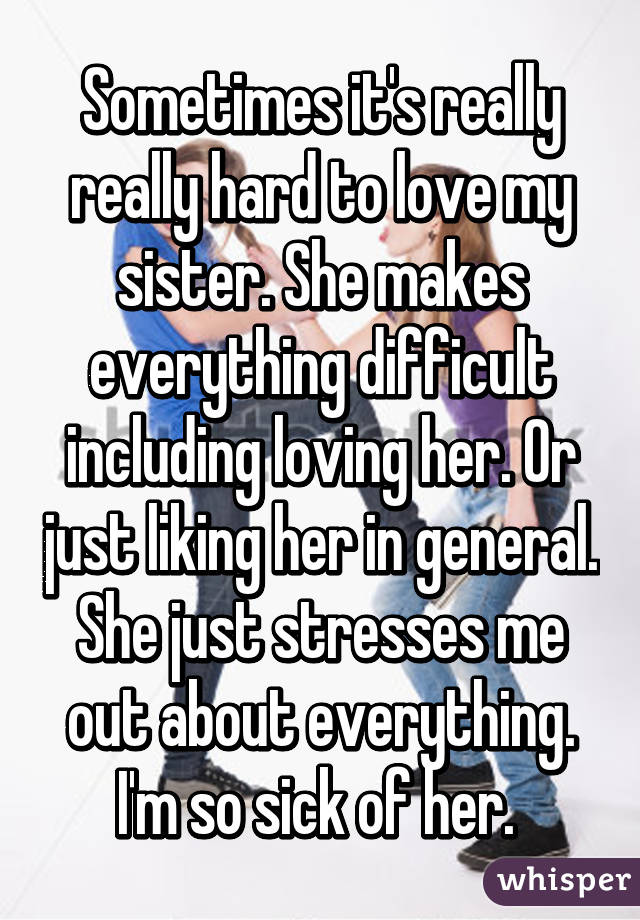 Sometimes it's really really hard to love my sister. She makes everything difficult including loving her. Or just liking her in general. She just stresses me out about everything. I'm so sick of her. 