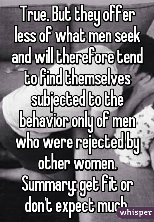 True. But they offer less of what men seek and will therefore tend to find themselves subjected to the behavior only of men who were rejected by other women. Summary: get fit or don't expect much.
