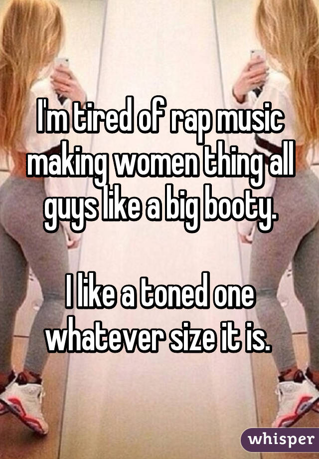 I'm tired of rap music making women thing all guys like a big booty.

I like a toned one whatever size it is. 