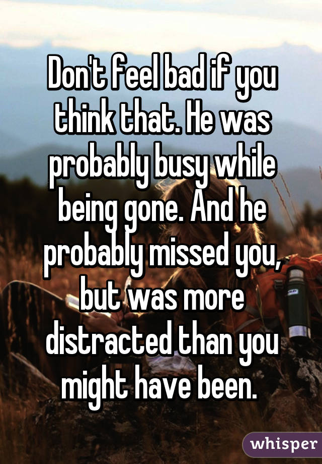 Don't feel bad if you think that. He was probably busy while being gone. And he probably missed you, but was more distracted than you might have been. 