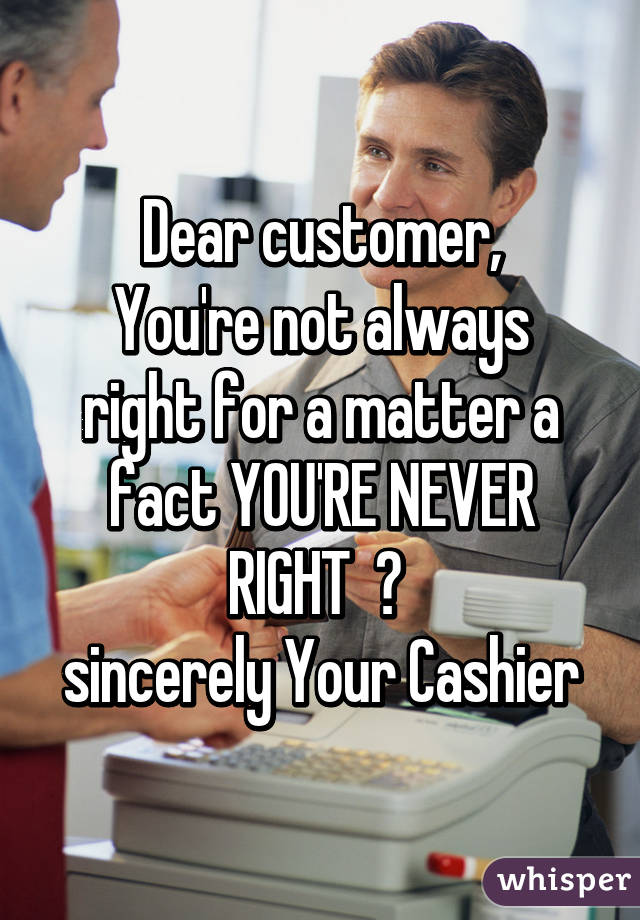 Dear customer,
You're not always right for a matter a fact YOU'RE NEVER RIGHT  👊 
sincerely Your Cashier