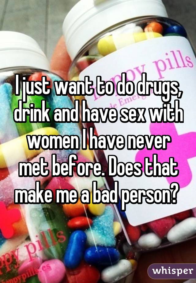 I just want to do drugs, drink and have sex with women I have never met before. Does that make me a bad person? 