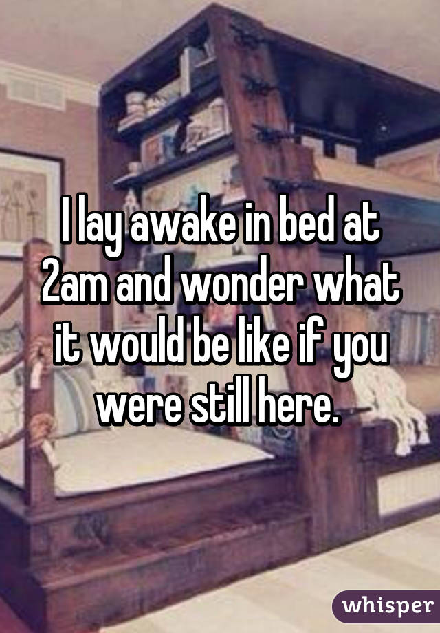 I lay awake in bed at 2am and wonder what it would be like if you were still here. 
