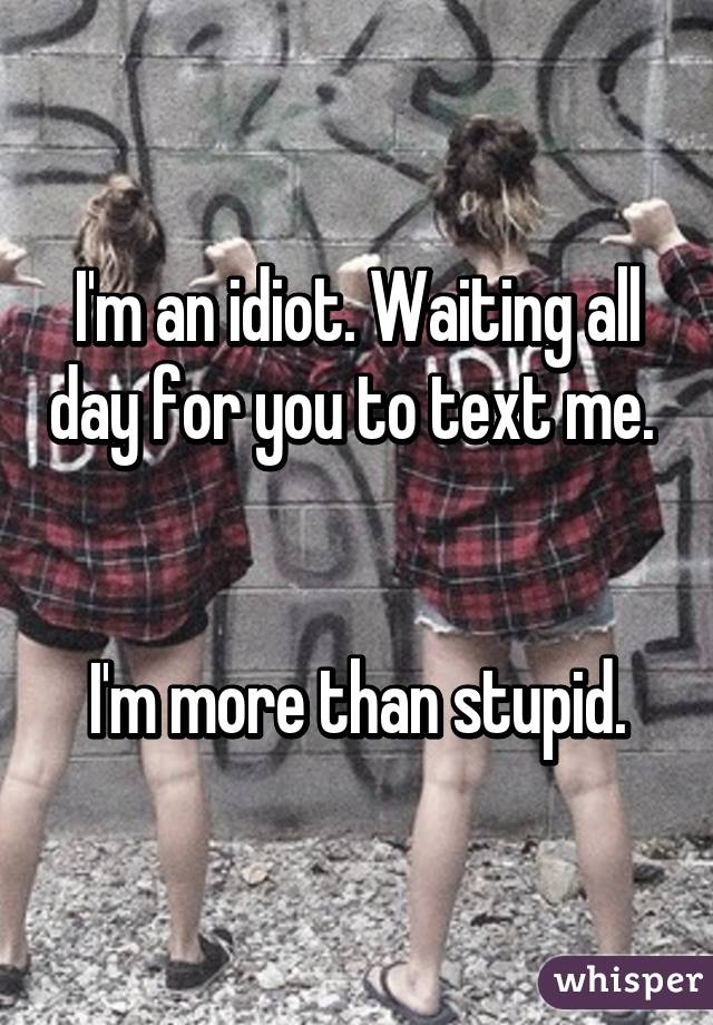 I'm an idiot. Waiting all day for you to text me. 


I'm more than stupid.