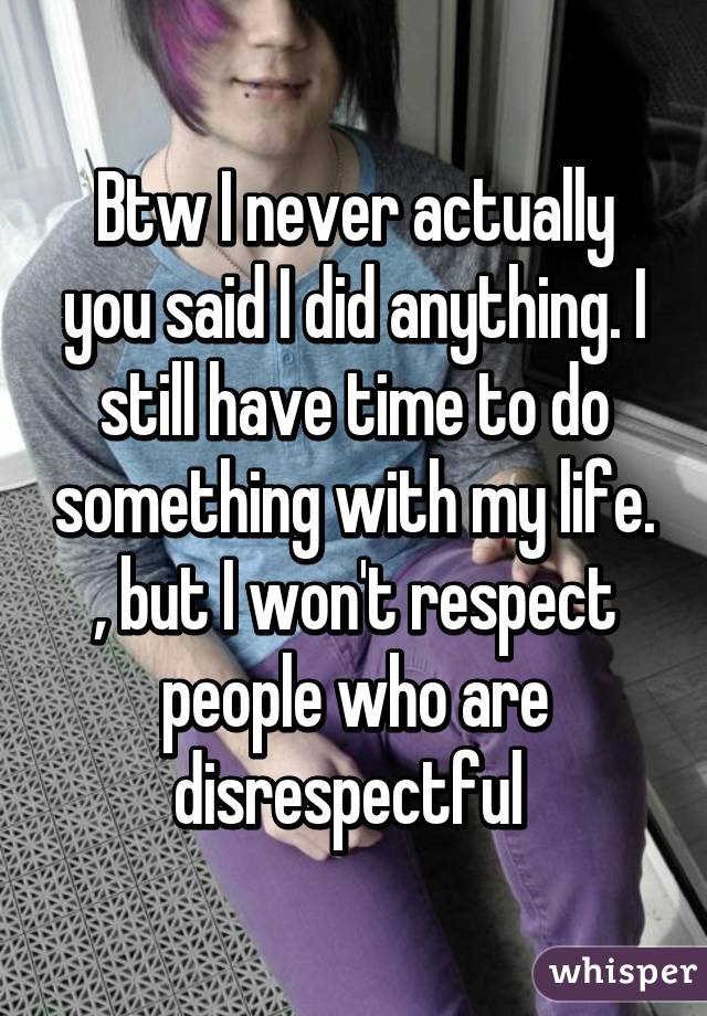 Btw I never actually you said I did anything. I still have time to do something with my life. , but I won't respect people who are disrespectful 