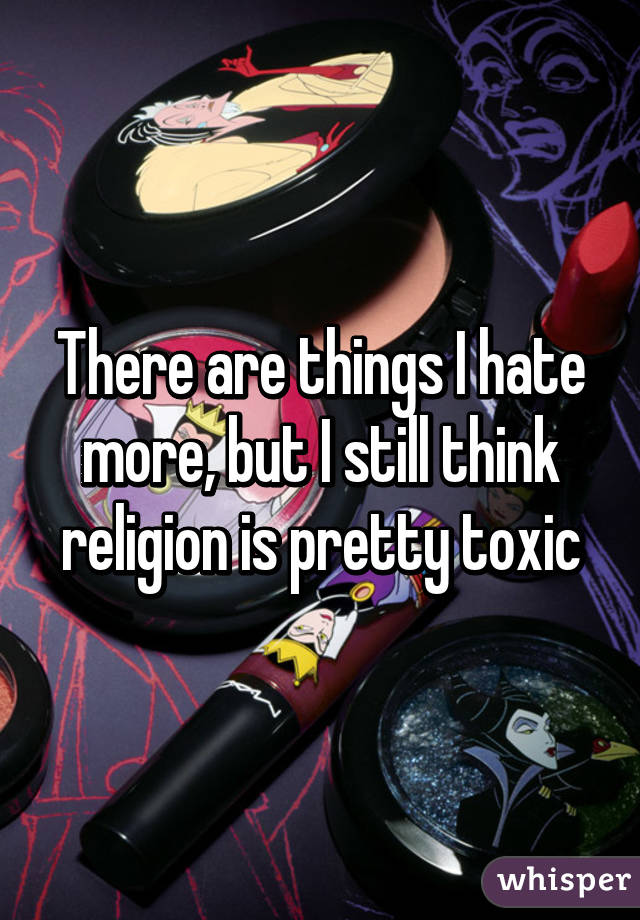 There are things I hate more, but I still think religion is pretty toxic