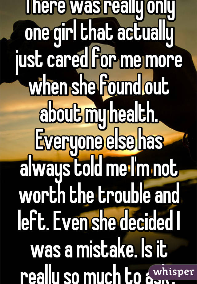 There was really only one girl that actually just cared for me more when she found out about my health. Everyone else has always told me I'm not worth the trouble and left. Even she decided I was a mistake. Is it really so much to ask?