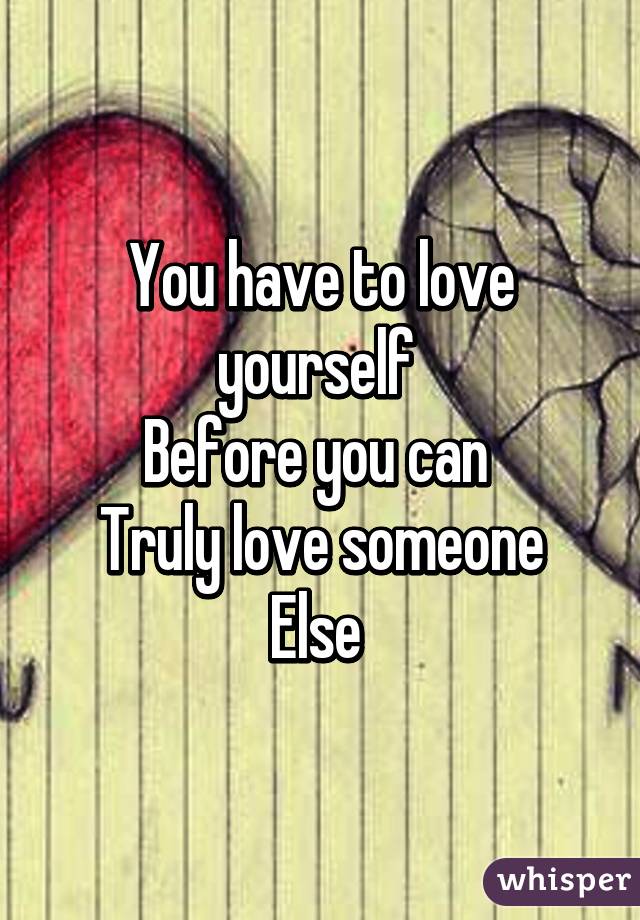 You have to love yourself 
Before you can 
Truly love someone
Else 