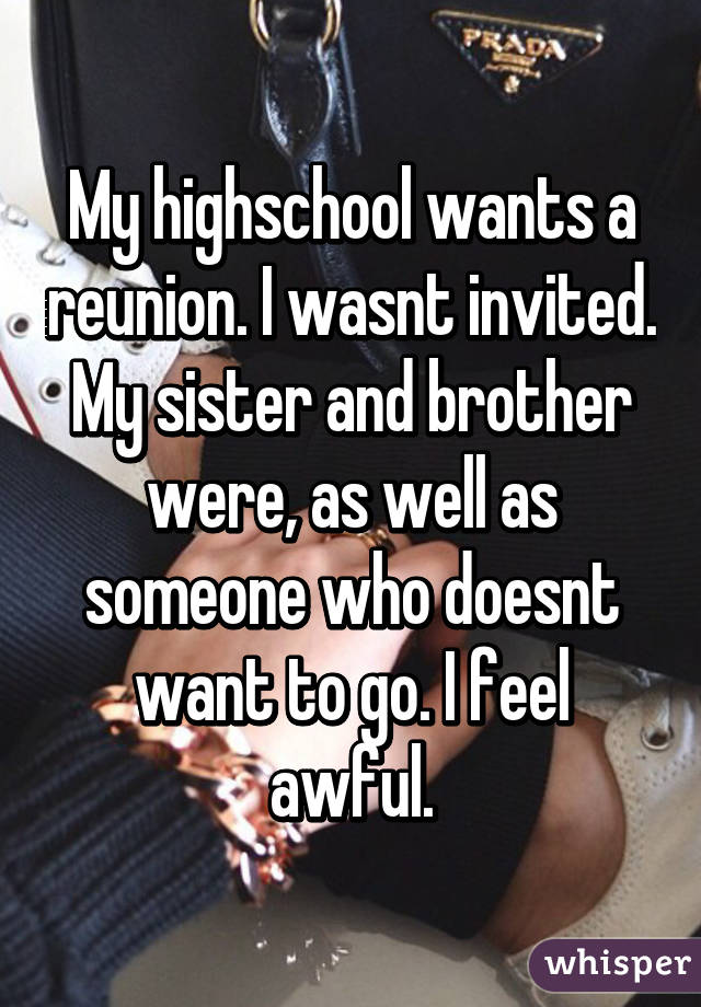 My highschool wants a reunion. I wasnt invited. My sister and brother were, as well as someone who doesnt want to go. I feel awful.