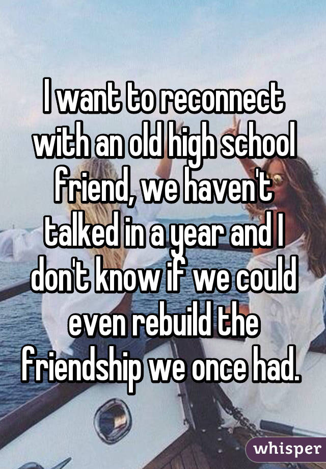 I want to reconnect with an old high school friend, we haven't talked in a year and I don't know if we could even rebuild the friendship we once had. 