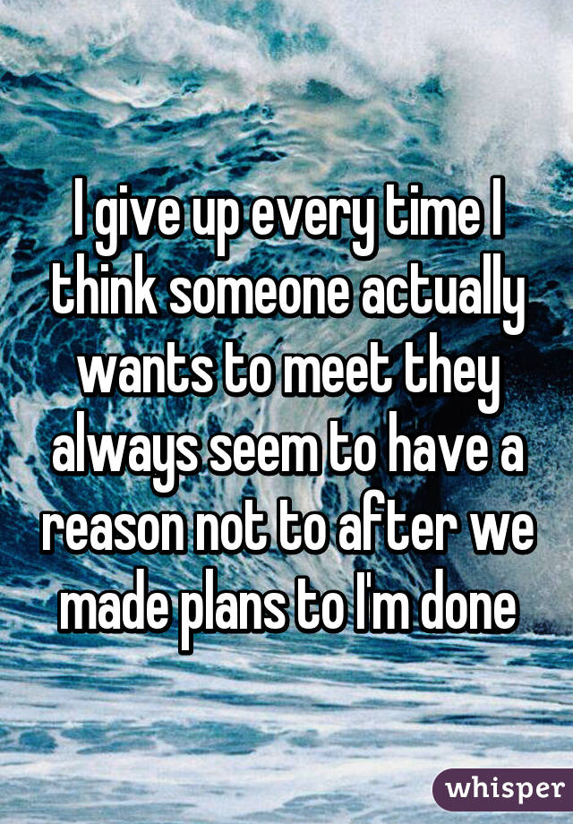 I give up every time I think someone actually wants to meet they always seem to have a reason not to after we made plans to I'm done