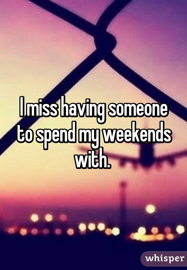 I miss having someone to spend my weekends with. 