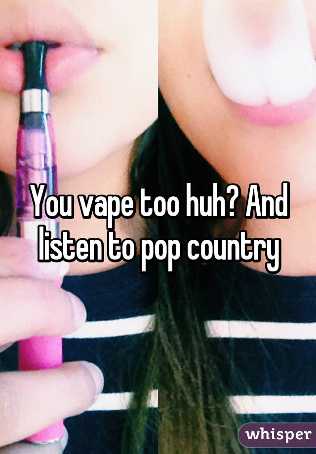 You vape too huh? And listen to pop country