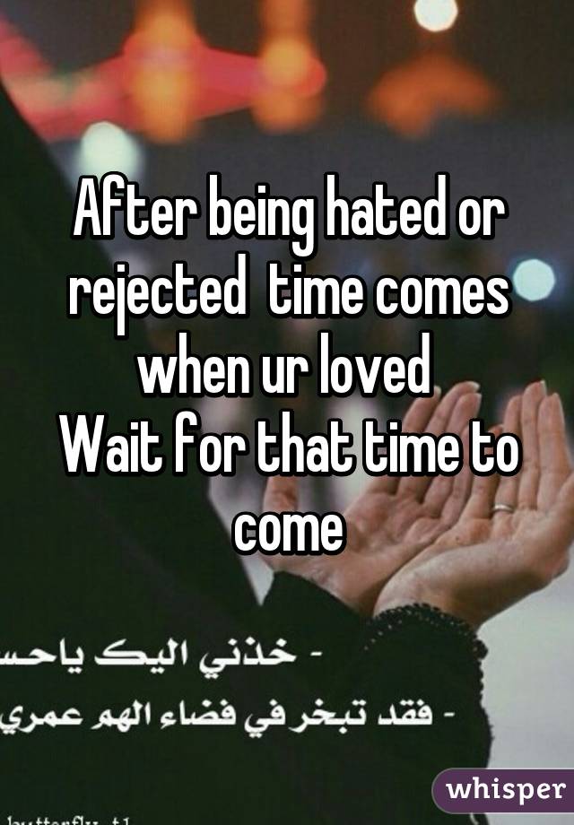 After being hated or rejected  time comes when ur loved 
Wait for that time to come
