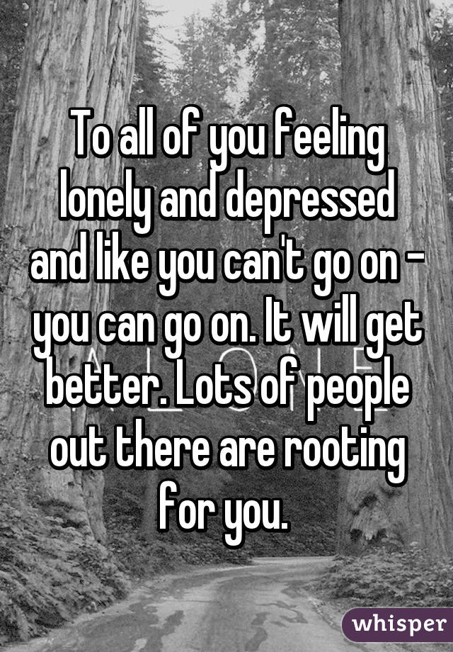 To all of you feeling lonely and depressed and like you can't go on - you can go on. It will get better. Lots of people out there are rooting for you. 