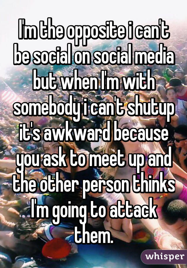 I'm the opposite i can't be social on social media but when I'm with somebody i can't shutup it's awkward because you ask to meet up and the other person thinks I'm going to attack them.