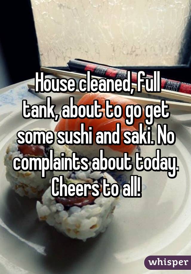 House cleaned, full tank, about to go get some sushi and saki. No complaints about today. Cheers to all!