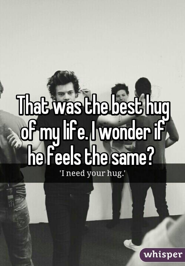 That was the best hug of my life. I wonder if he feels the same? 