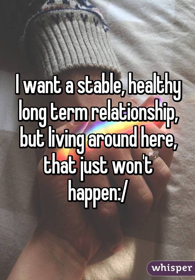 I want a stable, healthy long term relationship, but living around here, that just won't happen:/