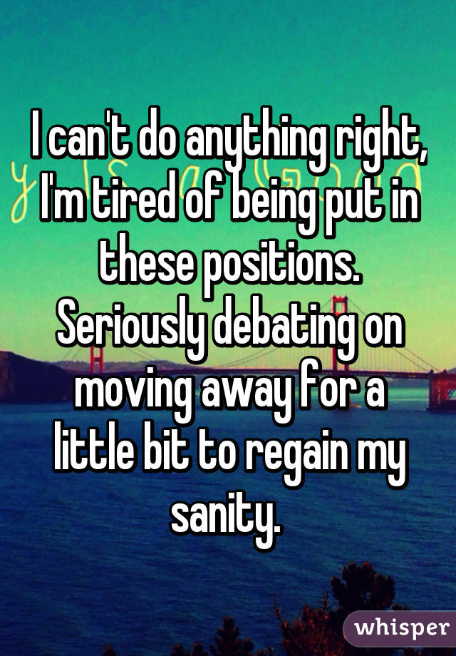 I can't do anything right, I'm tired of being put in these positions. Seriously debating on moving away for a little bit to regain my sanity. 