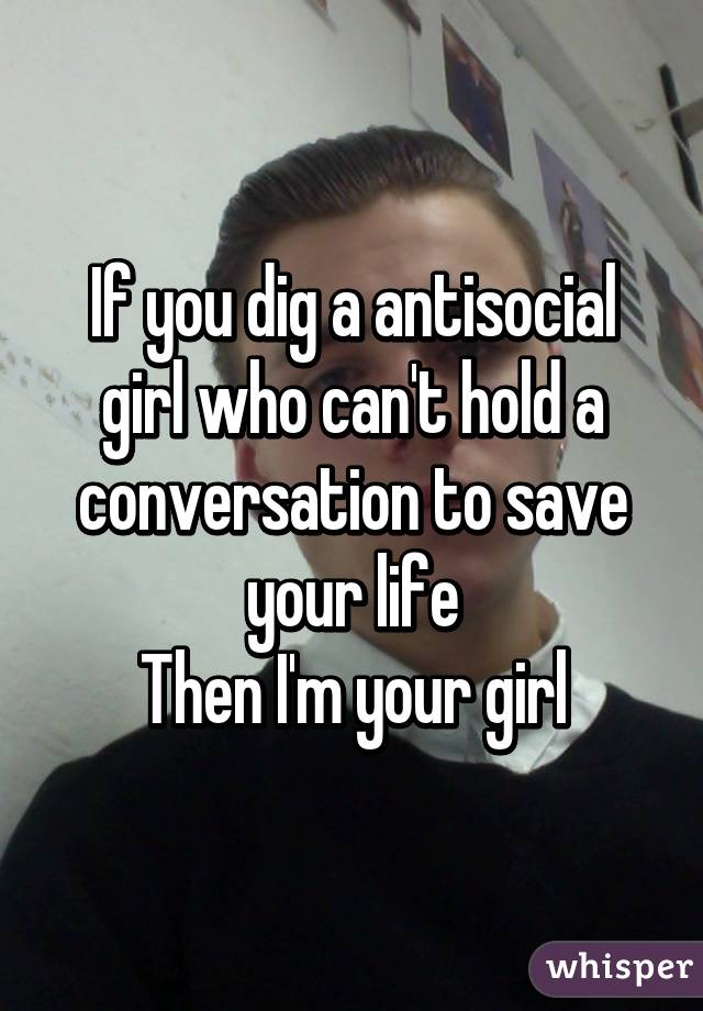 If you dig a antisocial girl who can't hold a conversation to save your life
Then I'm your girl