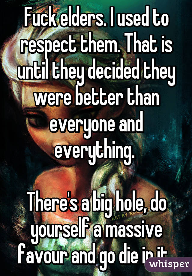 Fuck elders. I used to respect them. That is until they decided they were better than everyone and everything. 

There's a big hole, do yourself a massive favour and go die in it. 