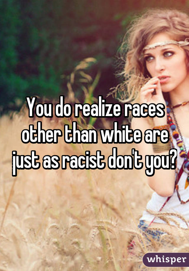 You do realize races other than white are just as racist don't you?