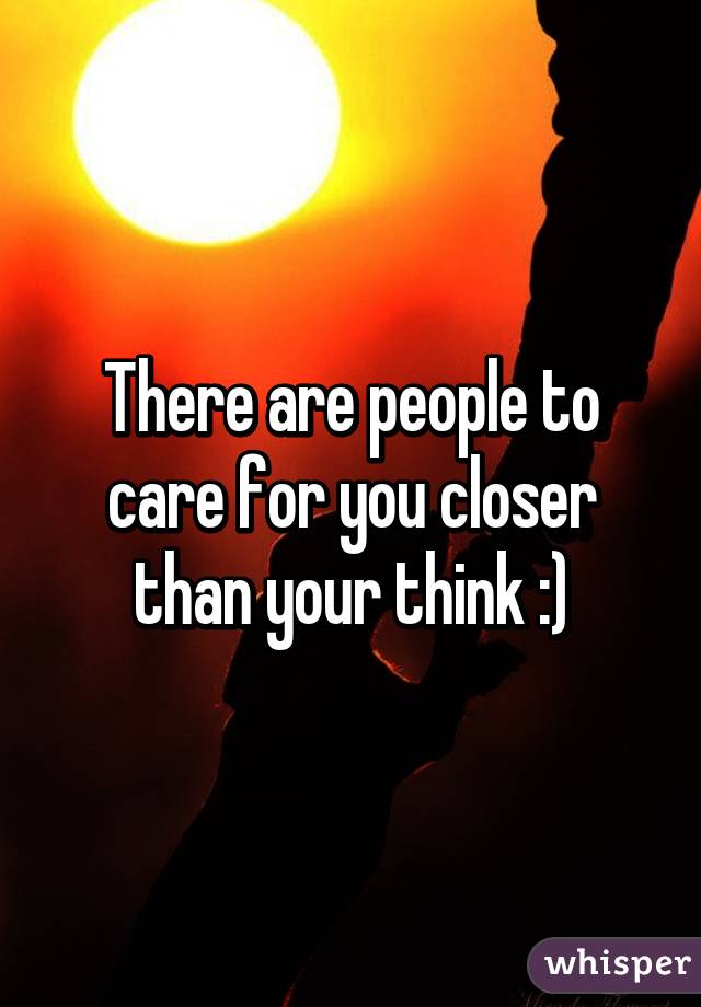 There are people to care for you closer than your think :)