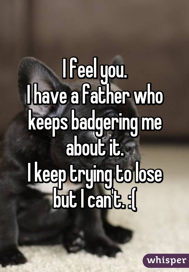 I feel you.
I have a father who keeps badgering me about it.
I keep trying to lose but I can't. :(